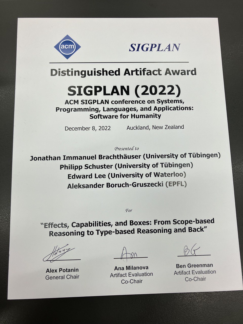 SIGPLAN -- Distinguished Artifact Award SIGPLAN (2022) -- ACM SIGPLAN conference on Systems, Programming, Languages, and Applications: Software for Humanity.
Presented to Jonathan Immanuel Brachthäuser (University of Tübingen), Philipp Schuster (University of Tübingen), Edward Lee (University of Waterloo), Aleksander Boruch-Gruszecki (EPFL) for
'Effects, Capabilities, and Boxes: From Scope-based Reasoning to Type-based Reasoning and Back'